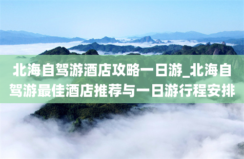 北海自驾游酒店攻略一日游_北海自驾游最佳酒店推荐与一日游行程安排