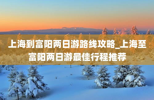 上海到富阳两日游路线攻略_上海至富阳两日游最佳行程推荐