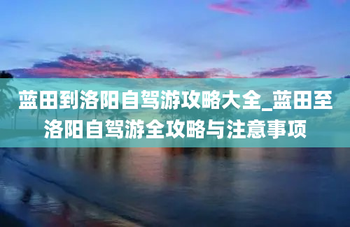 蓝田到洛阳自驾游攻略大全_蓝田至洛阳自驾游全攻略与注意事项