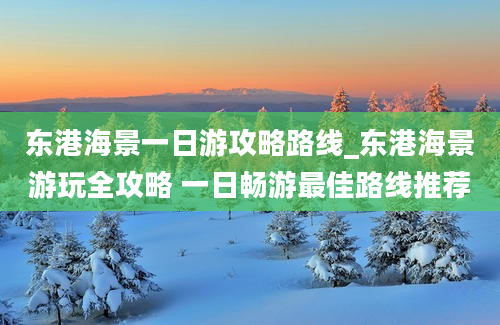 东港海景一日游攻略路线_东港海景游玩全攻略 一日畅游最佳路线推荐