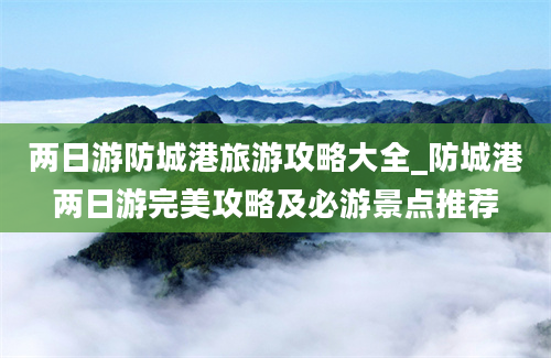 两日游防城港旅游攻略大全_防城港两日游完美攻略及必游景点推荐