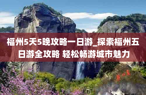 福州5天5晚攻略一日游_探索福州五日游全攻略 轻松畅游城市魅力