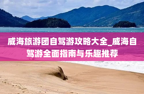 威海旅游团自驾游攻略大全_威海自驾游全面指南与乐趣推荐