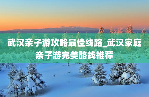 武汉亲子游攻略最佳线路_武汉家庭亲子游完美路线推荐