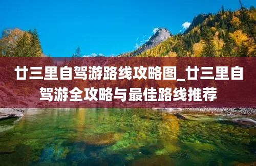 廿三里自驾游路线攻略图_廿三里自驾游全攻略与最佳路线推荐