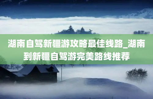 湖南自驾新疆游攻略最佳线路_湖南到新疆自驾游完美路线推荐