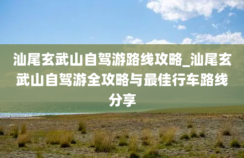 汕尾玄武山自驾游路线攻略_汕尾玄武山自驾游全攻略与最佳行车路线分享