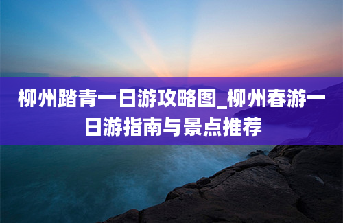 柳州踏青一日游攻略图_柳州春游一日游指南与景点推荐