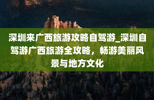 深圳来广西旅游攻略自驾游_深圳自驾游广西旅游全攻略，畅游美丽风景与地方文化