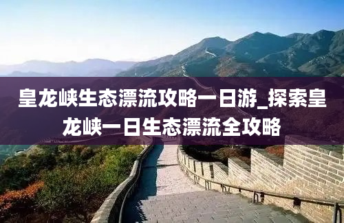 皇龙峡生态漂流攻略一日游_探索皇龙峡一日生态漂流全攻略