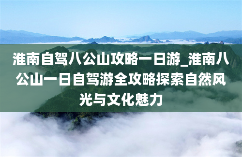 淮南自驾八公山攻略一日游_淮南八公山一日自驾游全攻略探索自然风光与文化魅力