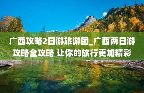 广西攻略2日游旅游团_广西两日游攻略全攻略 让你的旅行更加精彩