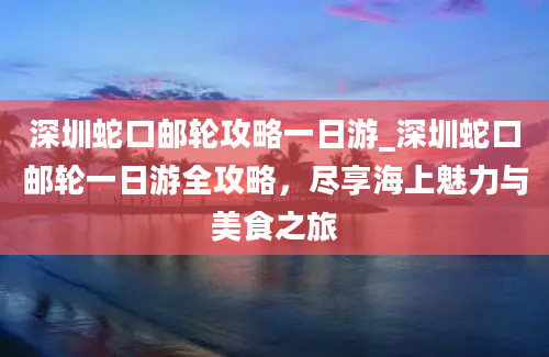 深圳蛇口邮轮攻略一日游_深圳蛇口邮轮一日游全攻略，尽享海上魅力与美食之旅