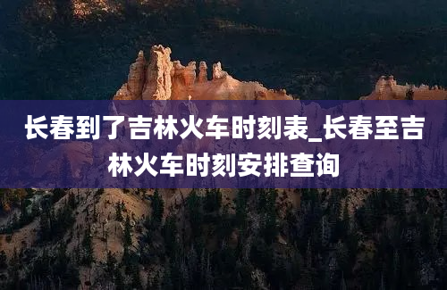 长春到了吉林火车时刻表_长春至吉林火车时刻安排查询