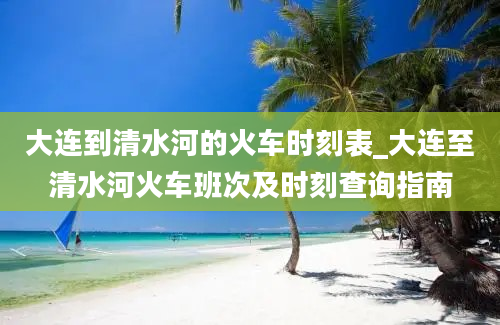 大连到清水河的火车时刻表_大连至清水河火车班次及时刻查询指南