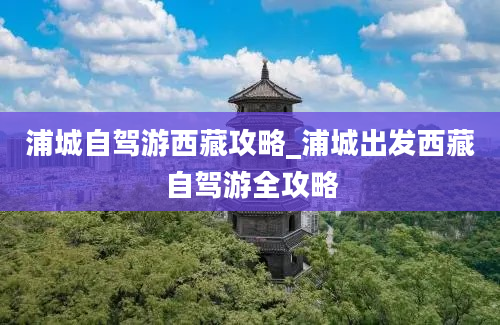 浦城自驾游西藏攻略_浦城出发西藏自驾游全攻略