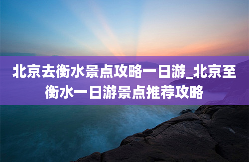 北京去衡水景点攻略一日游_北京至衡水一日游景点推荐攻略