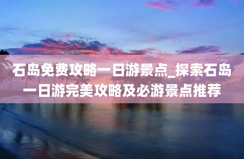 石岛免费攻略一日游景点_探索石岛一日游完美攻略及必游景点推荐