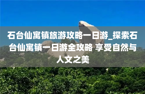 石台仙寓镇旅游攻略一日游_探索石台仙寓镇一日游全攻略 享受自然与人文之美