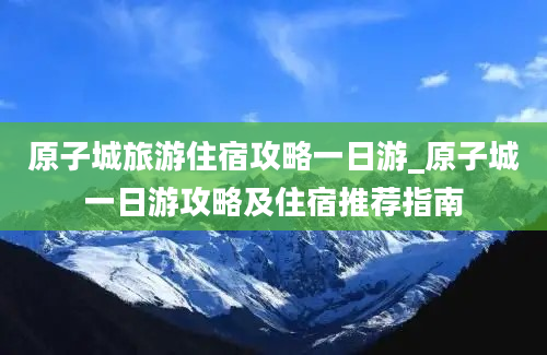 原子城旅游住宿攻略一日游_原子城一日游攻略及住宿推荐指南