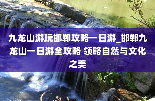 九龙山游玩邯郸攻略一日游_邯郸九龙山一日游全攻略 领略自然与文化之美