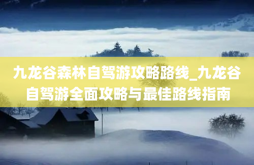 九龙谷森林自驾游攻略路线_九龙谷自驾游全面攻略与最佳路线指南