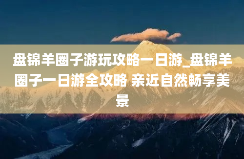 盘锦羊圈子游玩攻略一日游_盘锦羊圈子一日游全攻略 亲近自然畅享美景