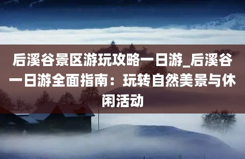 后溪谷景区游玩攻略一日游_后溪谷一日游全面指南：玩转自然美景与休闲活动