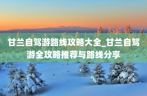 甘兰自驾游路线攻略大全_甘兰自驾游全攻略推荐与路线分享