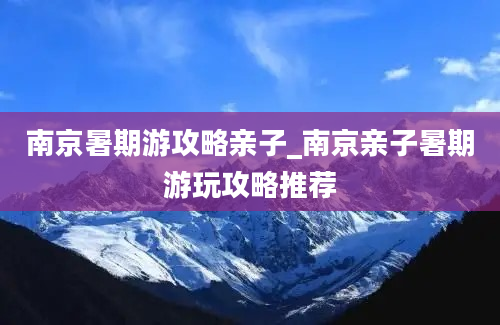 南京暑期游攻略亲子_南京亲子暑期游玩攻略推荐