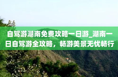 自驾游湖南免费攻略一日游_湖南一日自驾游全攻略，畅游美景无忧畅行