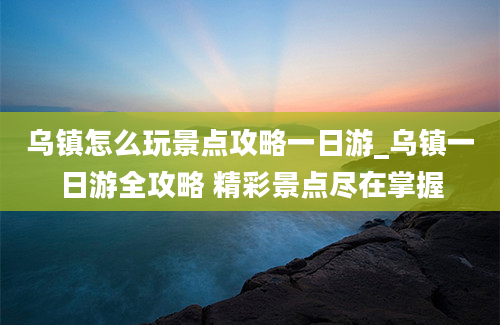 乌镇怎么玩景点攻略一日游_乌镇一日游全攻略 精彩景点尽在掌握