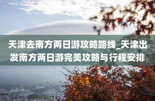 天津去南方两日游攻略路线_天津出发南方两日游完美攻略与行程安排