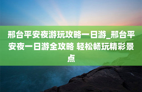 邢台平安夜游玩攻略一日游_邢台平安夜一日游全攻略 轻松畅玩精彩景点