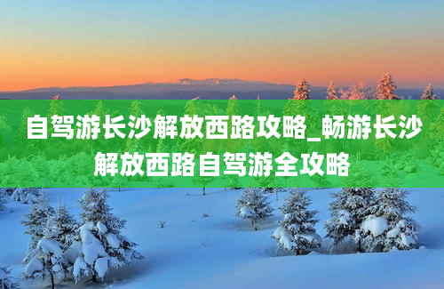 自驾游长沙解放西路攻略_畅游长沙解放西路自驾游全攻略