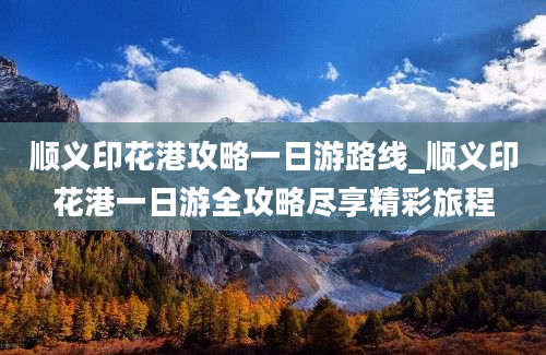 顺义印花港攻略一日游路线_顺义印花港一日游全攻略尽享精彩旅程