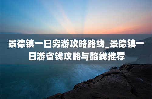 景德镇一日穷游攻略路线_景德镇一日游省钱攻略与路线推荐