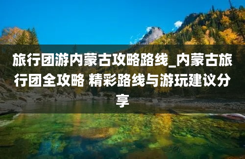 旅行团游内蒙古攻略路线_内蒙古旅行团全攻略 精彩路线与游玩建议分享