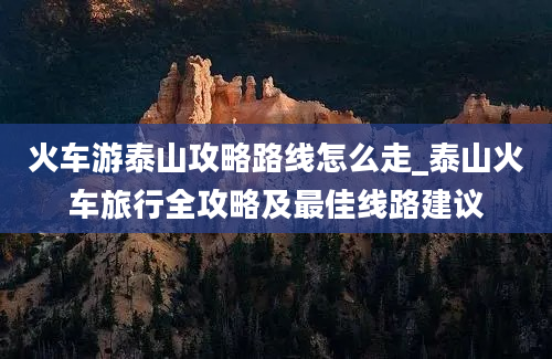 火车游泰山攻略路线怎么走_泰山火车旅行全攻略及最佳线路建议