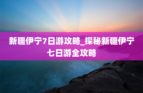 新疆伊宁7日游攻略_探秘新疆伊宁七日游全攻略