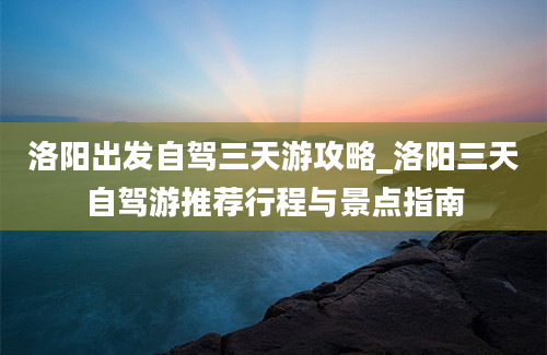 洛阳出发自驾三天游攻略_洛阳三天自驾游推荐行程与景点指南