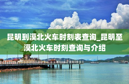 昆明到漠北火车时刻表查询_昆明至漠北火车时刻查询与介绍