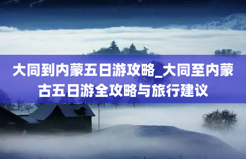 大同到内蒙五日游攻略_大同至内蒙古五日游全攻略与旅行建议