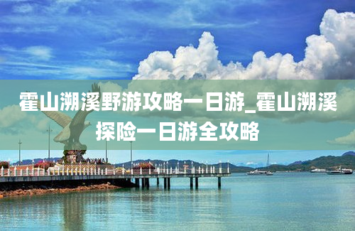 霍山溯溪野游攻略一日游_霍山溯溪探险一日游全攻略