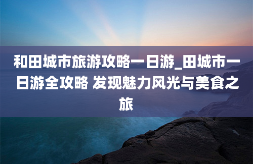 和田城市旅游攻略一日游_田城市一日游全攻略 发现魅力风光与美食之旅