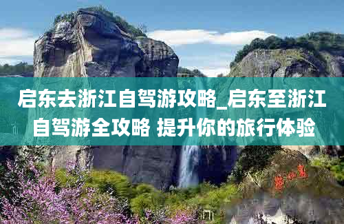 启东去浙江自驾游攻略_启东至浙江自驾游全攻略 提升你的旅行体验