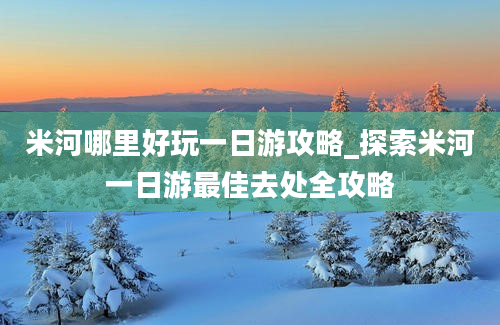 米河哪里好玩一日游攻略_探索米河一日游最佳去处全攻略