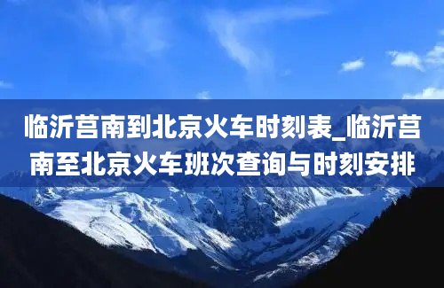 临沂莒南到北京火车时刻表_临沂莒南至北京火车班次查询与时刻安排