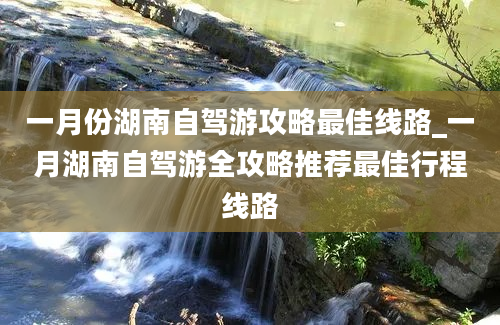 一月份湖南自驾游攻略最佳线路_一月湖南自驾游全攻略推荐最佳行程线路