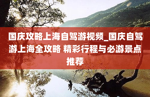 国庆攻略上海自驾游视频_国庆自驾游上海全攻略 精彩行程与必游景点推荐